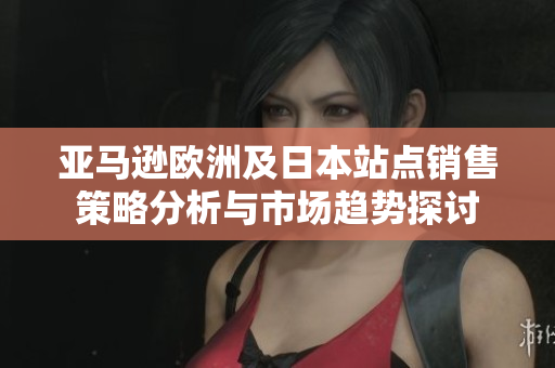 亚马逊欧洲及日本站点销售策略分析与市场趋势探讨