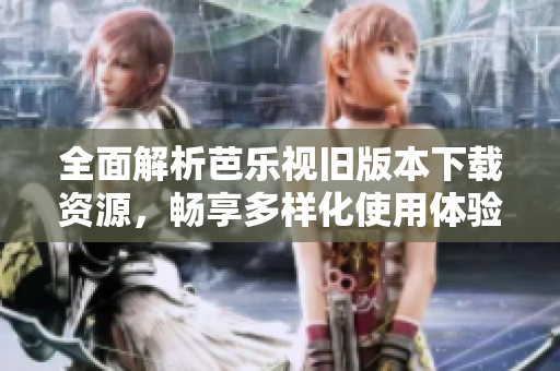 全面解析芭乐视旧版本下载资源，畅享多样化使用体验