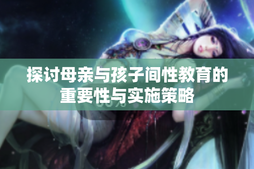 探讨母亲与孩子间性教育的重要性与实施策略