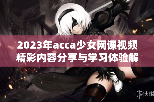 2023年acca少女网课视频精彩内容分享与学习体验解析