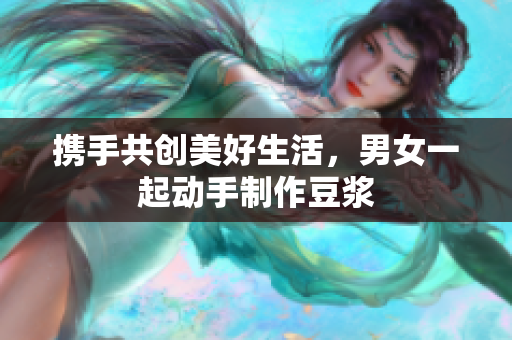 携手共创美好生活，男女一起动手制作豆浆