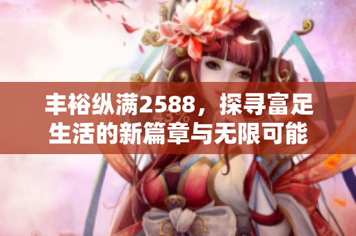 丰裕纵满2588，探寻富足生活的新篇章与无限可能