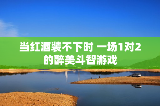 当红酒装不下时 一场1对2的醉美斗智游戏
