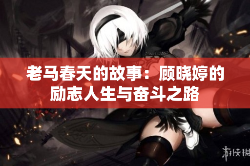 老马春天的故事：顾晓婷的励志人生与奋斗之路