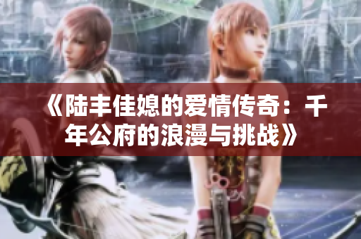 《陆丰佳媳的爱情传奇：千年公府的浪漫与挑战》