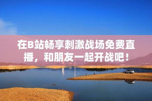 在B站畅享刺激战场免费直播，和朋友一起开战吧！