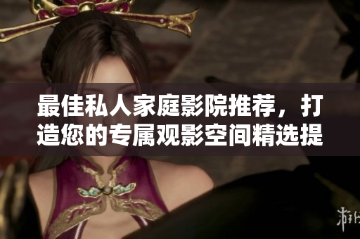 最佳私人家庭影院推荐，打造您的专属观影空间精选提示