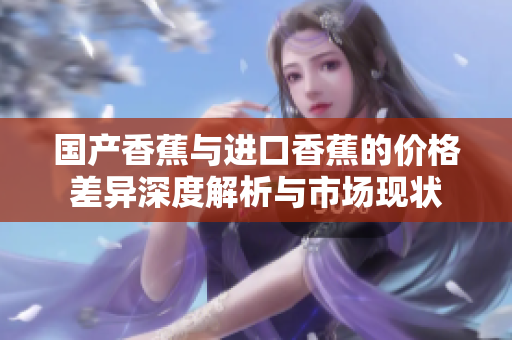 国产香蕉与进口香蕉的价格差异深度解析与市场现状