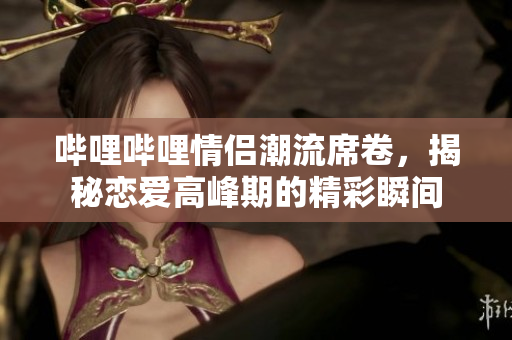 哔哩哔哩情侣潮流席卷，揭秘恋爱高峰期的精彩瞬间