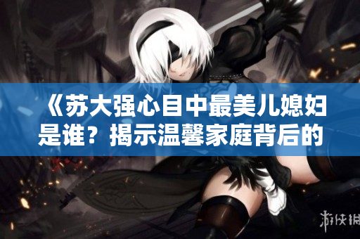 《苏大强心目中最美儿媳妇是谁？揭示温馨家庭背后的故事》