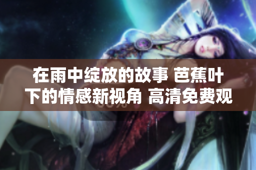 在雨中绽放的故事 芭蕉叶下的情感新视角 高清免费观看体验