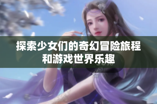 探索少女们的奇幻冒险旅程和游戏世界乐趣
