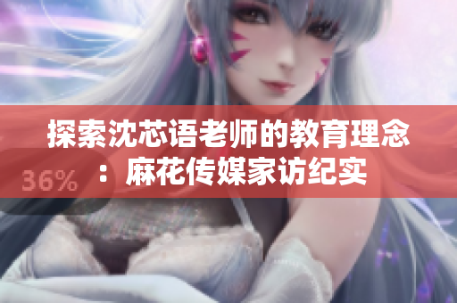 探索沈芯语老师的教育理念：麻花传媒家访纪实