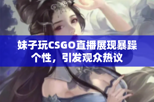妹子玩CSGO直播展现暴躁个性，引发观众热议