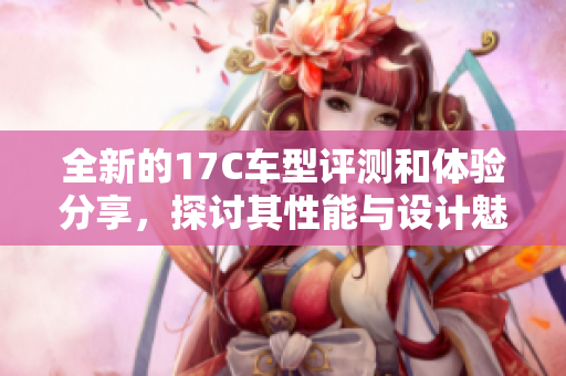 全新的17C车型评测和体验分享，探讨其性能与设计魅力