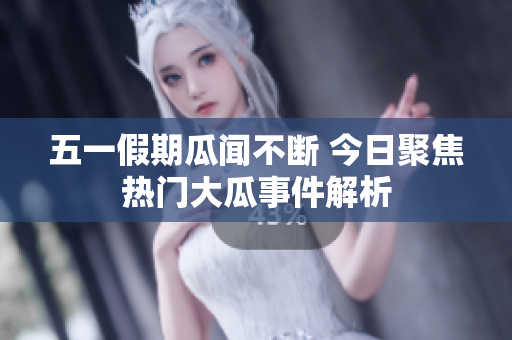 五一假期瓜闻不断 今日聚焦热门大瓜事件解析