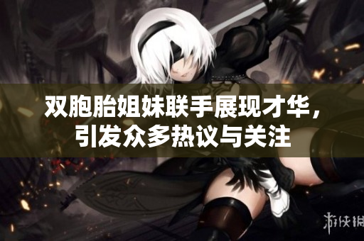 双胞胎姐妹联手展现才华，引发众多热议与关注
