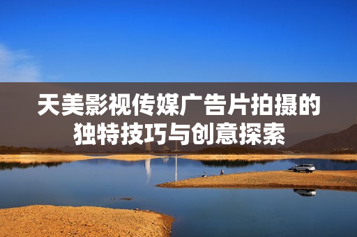 天美影视传媒广告片拍摄的独特技巧与创意探索