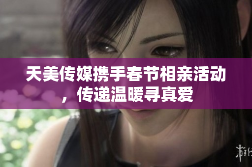 天美传媒携手春节相亲活动，传递温暖寻真爱