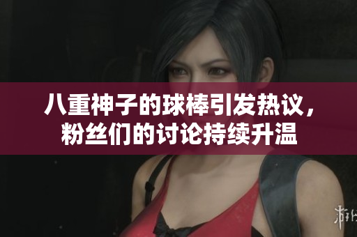 八重神子的球棒引发热议，粉丝们的讨论持续升温