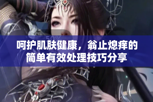 呵护肌肤健康，翁止熄痒的简单有效处理技巧分享