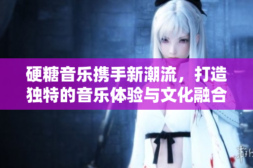 硬糖音乐携手新潮流，打造独特的音乐体验与文化融合