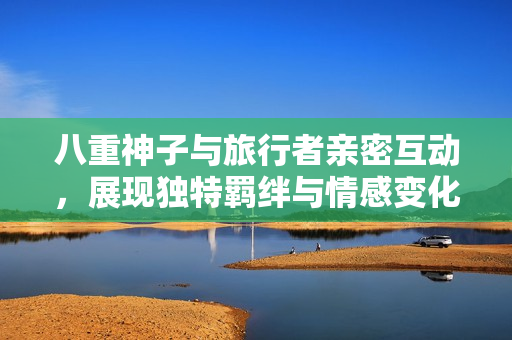 八重神子与旅行者亲密互动，展现独特羁绊与情感变化