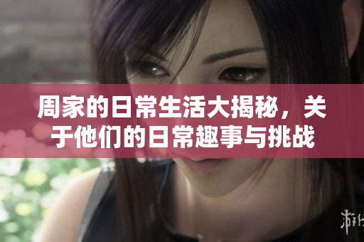 周家的日常生活大揭秘，关于他们的日常趣事与挑战