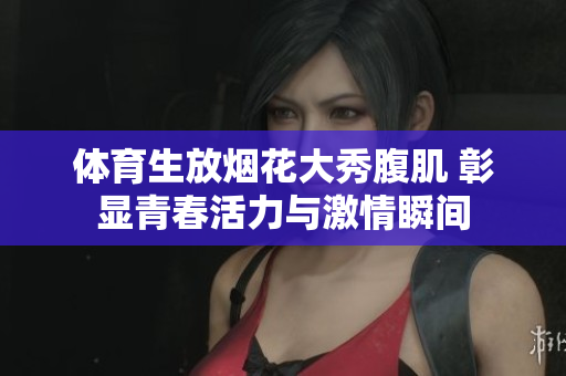 体育生放烟花大秀腹肌 彰显青春活力与激情瞬间