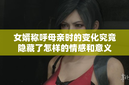 女婿称呼母亲时的变化究竟隐藏了怎样的情感和意义