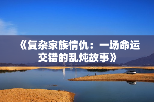 《复杂家族情仇：一场命运交错的乱炖故事》