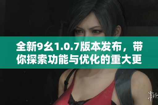 全新9幺1.0.7版本发布，带你探索功能与优化的重大更新