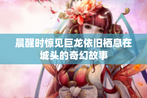 晨醒时惊见巨龙依旧栖息在城头的奇幻故事