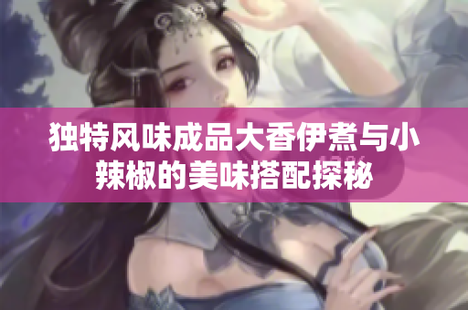 独特风味成品大香伊煮与小辣椒的美味搭配探秘