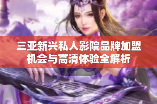 三亚新兴私人影院品牌加盟机会与高清体验全解析