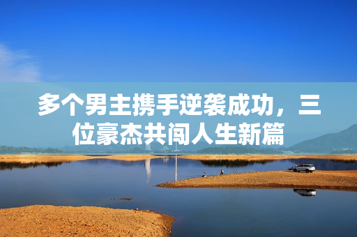 多个男主携手逆袭成功，三位豪杰共闯人生新篇