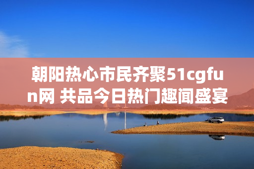 朝阳热心市民齐聚51cgfun网 共品今日热门趣闻盛宴