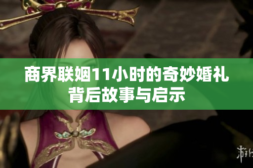 商界联姻11小时的奇妙婚礼背后故事与启示