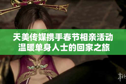 天美传媒携手春节相亲活动 温暖单身人士的回家之旅