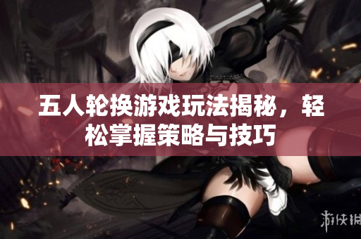 五人轮换游戏玩法揭秘，轻松掌握策略与技巧
