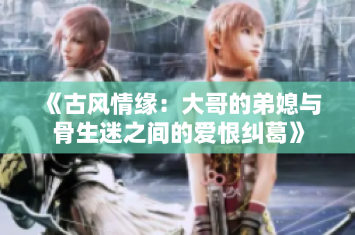 《古风情缘：大哥的弟媳与骨生迷之间的爱恨纠葛》