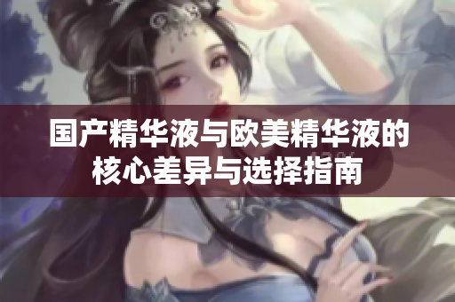 国产精华液与欧美精华液的核心差异与选择指南