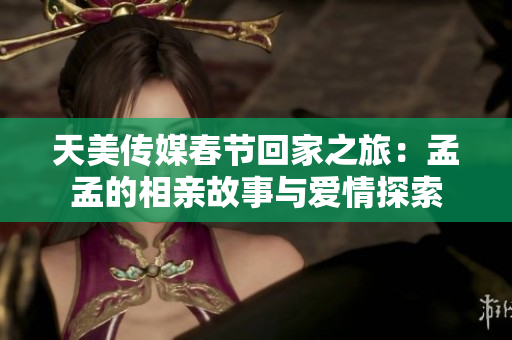 天美传媒春节回家之旅：孟孟的相亲故事与爱情探索