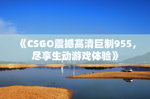 《CSGO震撼高清巨制955，尽享生动游戏体验》