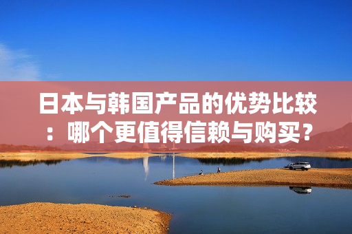 日本与韩国产品的优势比较：哪个更值得信赖与购买？