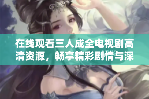 在线观看三人成全电视剧高清资源，畅享精彩剧情与深情演绎