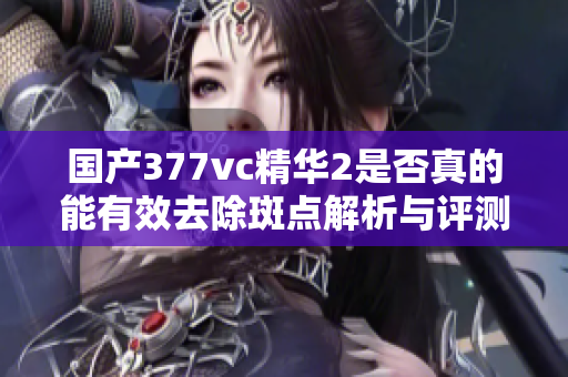 国产377vc精华2是否真的能有效去除斑点解析与评测