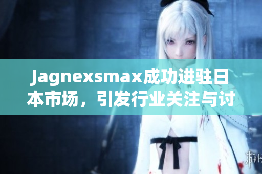 Jagnexsmax成功进驻日本市场，引发行业关注与讨论