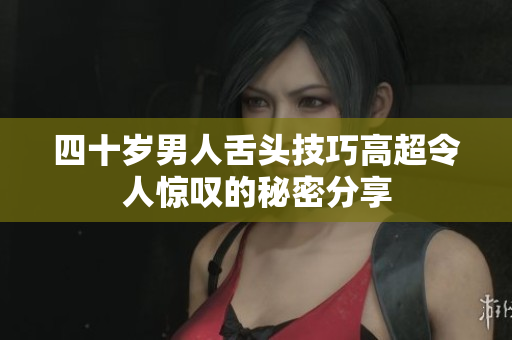 四十岁男人舌头技巧高超令人惊叹的秘密分享