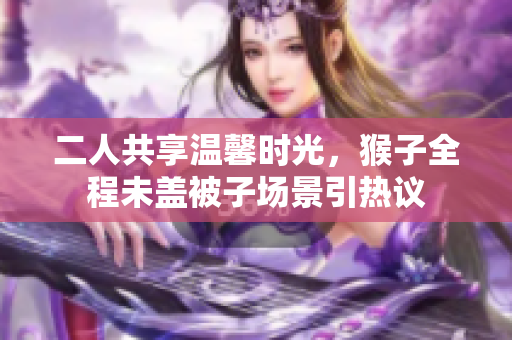 二人共享温馨时光，猴子全程未盖被子场景引热议